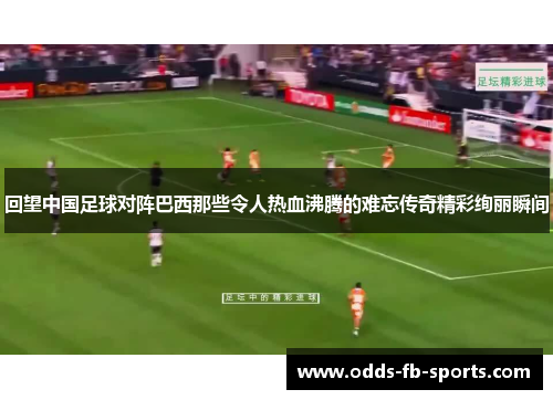 回望中国足球对阵巴西那些令人热血沸腾的难忘传奇精彩绚丽瞬间 回望中国足球对阵巴西那些令人热血沸腾的难忘传奇精彩绚丽瞬间